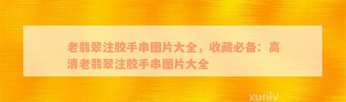 老翡翠注胶手串图片大全，收藏必备：高清老翡翠注胶手串图片大全