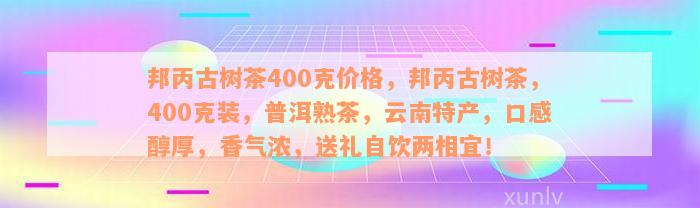 邦丙古树茶400克价格，邦丙古树茶，400克装，普洱熟茶，云南特产，口感醇厚，香气浓，送礼自饮两相宜！