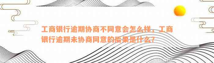 工商银行逾期协商不同意会怎么样，工商银行逾期未协商同意的后果是什么？