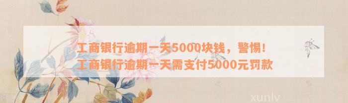 工商银行逾期一天5000块钱，警惕！工商银行逾期一天需支付5000元罚款