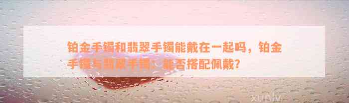 铂金手镯和翡翠手镯能戴在一起吗，铂金手镯与翡翠手镯：能否搭配佩戴？