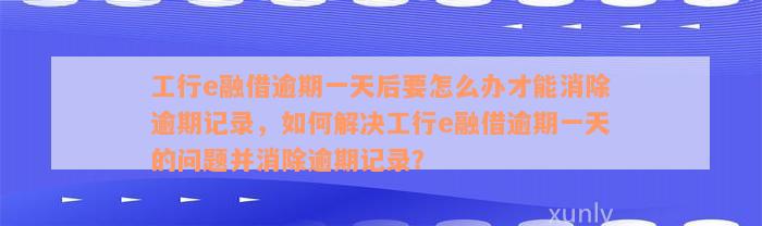 工行e融借逾期一天后要怎么办才能消除逾期记录，如何解决工行e融借逾期一天的问题并消除逾期记录？