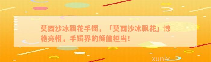 莫西沙冰飘花手镯，「莫西沙冰飘花」惊艳亮相，手镯界的颜值担当！