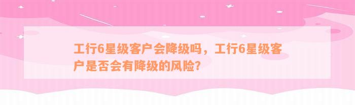 工行6星级客户会降级吗，工行6星级客户是否会有降级的风险？