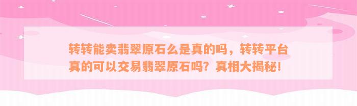 转转能卖翡翠原石么是真的吗，转转平台真的可以交易翡翠原石吗？真相大揭秘！