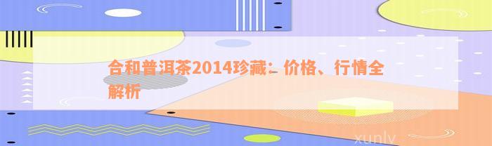 合和普洱茶2014珍藏：价格、行情全解析