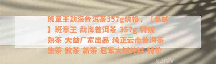 班章王勐海普洱茶357g价格，【包邮】班章王 勐海普洱茶 357g 特级熟茶 大益厂家出品 纯正云南普洱茶 生茶 散茶 新茶 冠军大树纯料 特价