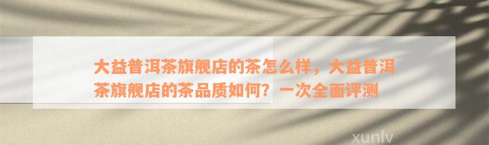 大益普洱茶旗舰店的茶怎么样，大益普洱茶旗舰店的茶品质如何？一次全面评测