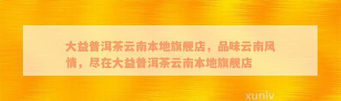 大益普洱茶云南本地旗舰店，品味云南风情，尽在大益普洱茶云南本地旗舰店