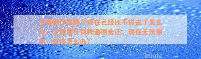 工商银行逾期了现在已经还不进去了怎么办，工商银行贷款逾期未还，现在无法偿还，应该怎么办？