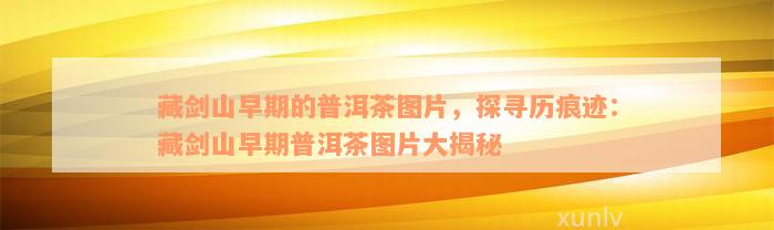 藏剑山早期的普洱茶图片，探寻历痕迹：藏剑山早期普洱茶图片大揭秘