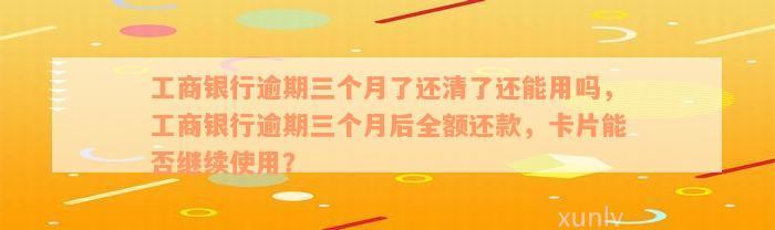 工商银行逾期三个月了还清了还能用吗，工商银行逾期三个月后全额还款，卡片能否继续使用？