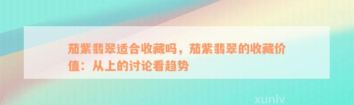 茄紫翡翠适合收藏吗，茄紫翡翠的收藏价值：从上的讨论看趋势