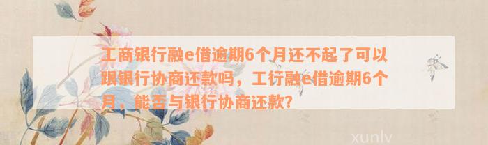 工商银行融e借逾期6个月还不起了可以跟银行协商还款吗，工行融e借逾期6个月，能否与银行协商还款？