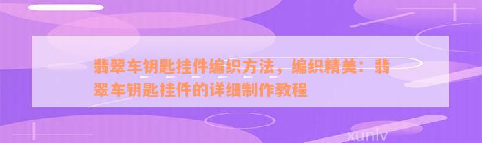 翡翠车钥匙挂件编织方法，编织精美：翡翠车钥匙挂件的详细制作教程