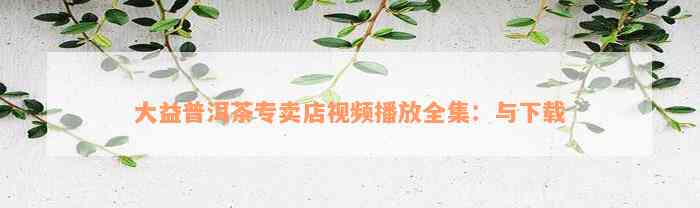 大益普洱茶专卖店视频播放全集：与下载