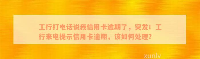 工行打电话说我信用卡逾期了，突发！工行来电提示信用卡逾期，该如何处理？