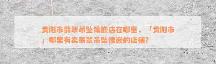 贵阳市翡翠吊坠镶嵌店在哪里，「贵阳市」哪里有卖翡翠吊坠镶嵌的店铺？