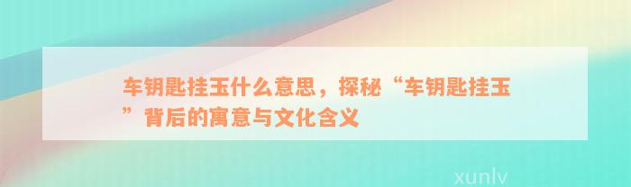 车钥匙挂玉什么意思，探秘“车钥匙挂玉”背后的寓意与文化含义