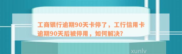 工商银行逾期90天卡停了，工行信用卡逾期90天后被停用，如何解决？