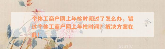 个体工商户网上年检时间过了怎么办，错过个体工商户网上年检时间？解决方案在此！