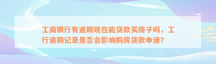 工商银行有逾期现在能贷款买房子吗，工行逾期记录是否会影响购房贷款申请？