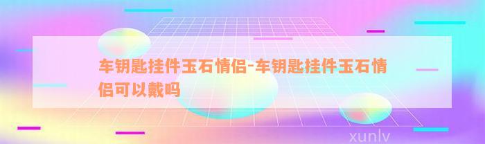 车钥匙挂件玉石情侣-车钥匙挂件玉石情侣可以戴吗