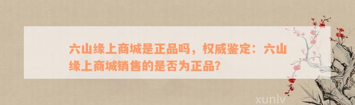 六山缘上商城是正品吗，权威鉴定：六山缘上商城销售的是否为正品？