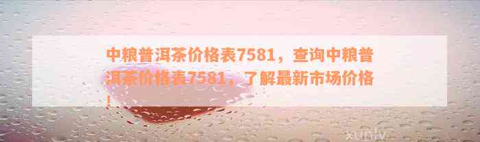 中粮普洱茶价格表7581，查询中粮普洱茶价格表7581，了解最新市场价格！