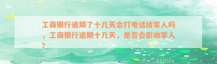 工商银行逾期了十几天会打电话给家人吗，工商银行逾期十几天，是否会影响家人？