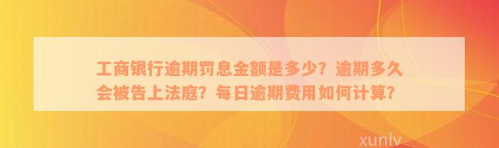 工商银行逾期罚息金额是多少？逾期多久会被告上法庭？每日逾期费用如何计算？