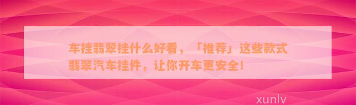 车挂翡翠挂什么好看，「推荐」这些款式翡翠汽车挂件，让你开车更安全！