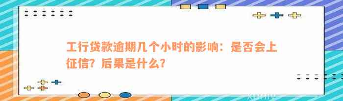 工行贷款逾期几个小时的影响：是否会上征信？后果是什么？