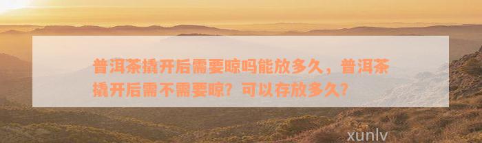 普洱茶撬开后需要晾吗能放多久，普洱茶撬开后需不需要晾？可以存放多久？