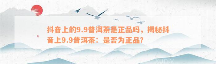 抖音上的9.9普洱茶是正品吗，揭秘抖音上9.9普洱茶：是否为正品？