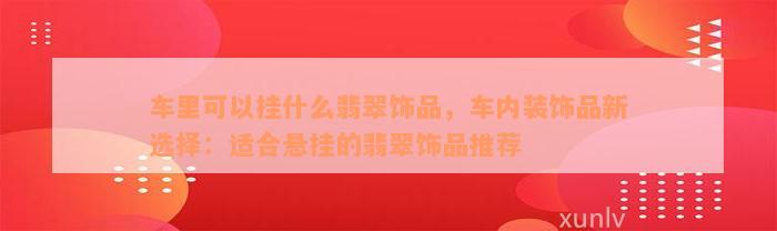 车里可以挂什么翡翠饰品，车内装饰品新选择：适合悬挂的翡翠饰品推荐