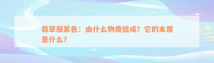 翡翠茄紫色：由什么物质组成？它的本质是什么？