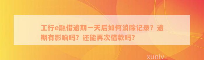 工行e融借逾期一天后如何消除记录？逾期有影响吗？还能再次借款吗？