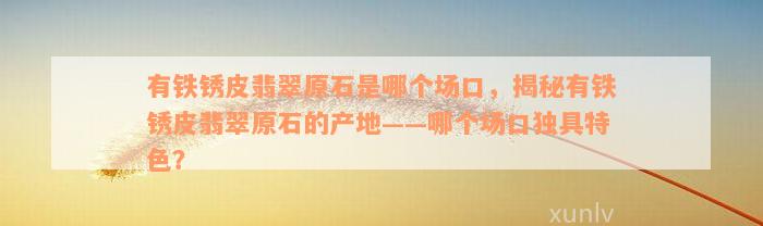 有铁锈皮翡翠原石是哪个场口，揭秘有铁锈皮翡翠原石的产地——哪个场口独具特色？