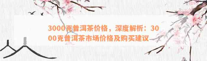 3000克普洱茶价格，深度解析：3000克普洱茶市场价格及购买建议