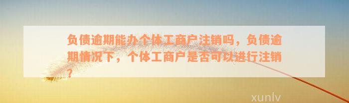 负债逾期能办个体工商户注销吗，负债逾期情况下，个体工商户是否可以进行注销？