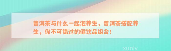 普洱茶与什么一起泡养生，普洱茶搭配养生，你不可错过的健饮品组合！