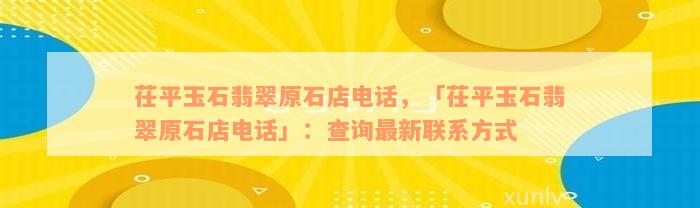 茌平玉石翡翠原石店电话，「茌平玉石翡翠原石店电话」：查询最新联系方式
