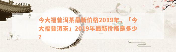 今大福普洱茶最新价格2019年，「今大福普洱茶」2019年最新价格是多少？