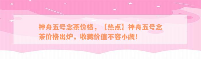 神舟五号念茶价格，【热点】神舟五号念茶价格出炉，收藏价值不容小觑！