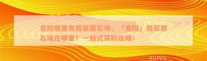 贵阳哪里有翡翠原石场，「贵阳」翡翠原石场在哪里？一站式采购攻略！