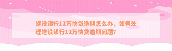 建设银行12万快贷逾期怎么办，如何处理建设银行12万快贷逾期问题？