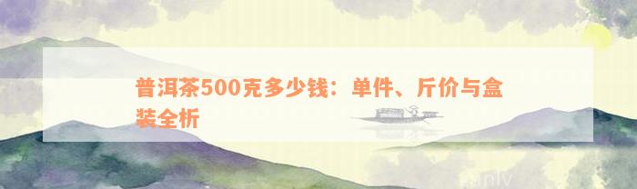 普洱茶500克多少钱：单件、斤价与盒装全析