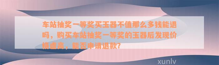 车站抽奖一等奖买玉器不值那么多钱能退吗，购买车站抽奖一等奖的玉器后发现价格虚高，能否申请退款？