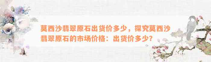 莫西沙翡翠原石出货价多少，探究莫西沙翡翠原石的市场价格：出货价多少？